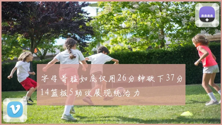 字母哥猛如虎仅用26分钟砍下37分14篮板5助攻展现统治力