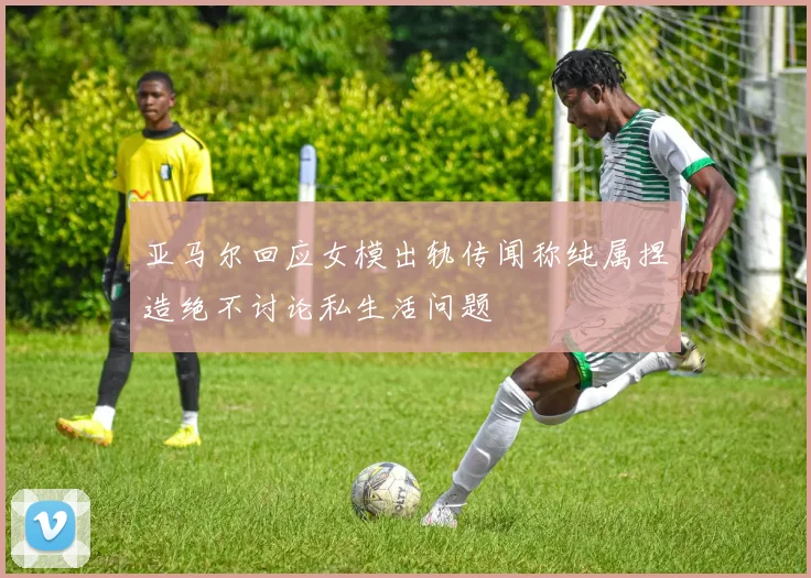 亚马尔回应女模出轨传闻称纯属捏造绝不讨论私生活问题