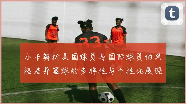 小卡解析美国球员与国际球员的风格差异篮球的多样性与个性化展现