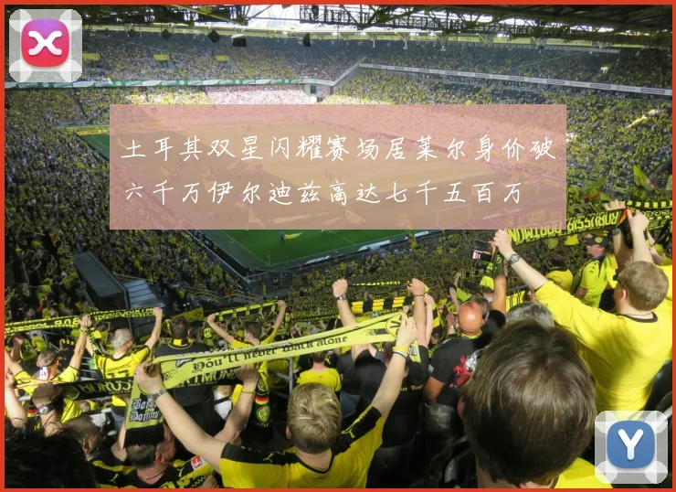 土耳其双星闪耀赛场居莱尔身价破六千万伊尔迪兹高达七千五百万
