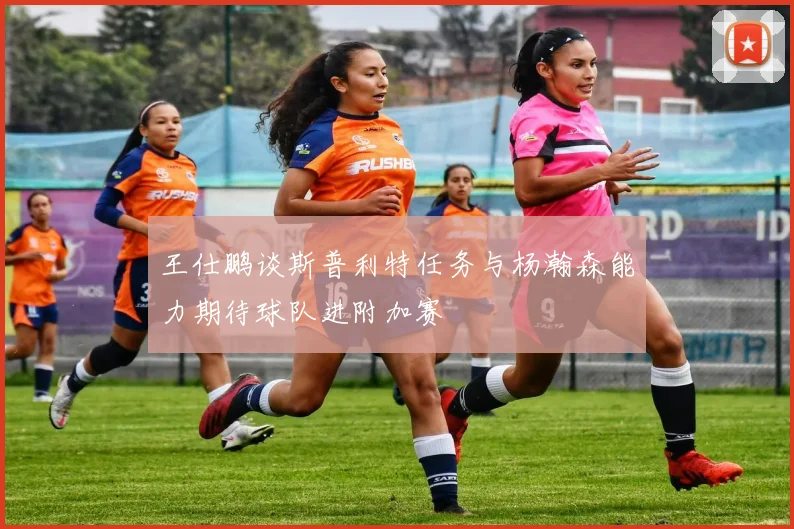 王仕鹏谈斯普利特任务与杨瀚森能力期待球队进附加赛